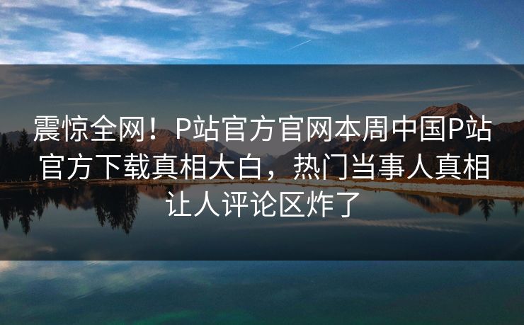 震惊全网！P站官方官网本周中国P站官方下载真相大白，热门当事人真相让人评论区炸了