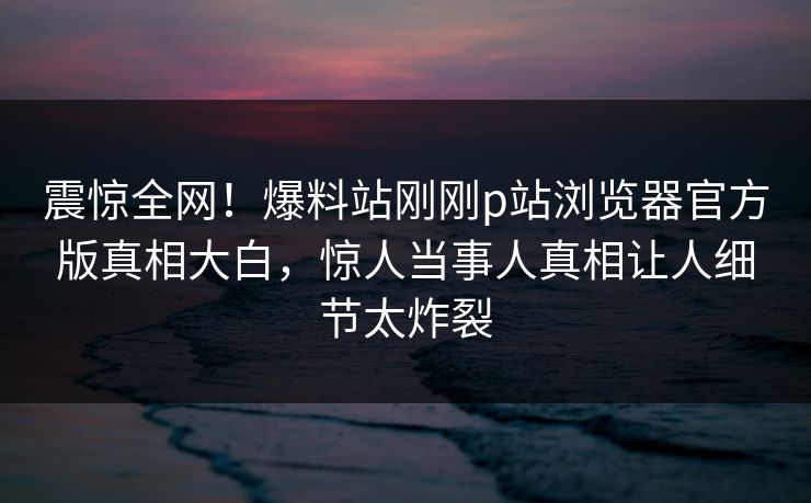震惊全网！爆料站刚刚p站浏览器官方版真相大白，惊人当事人真相让人细节太炸裂