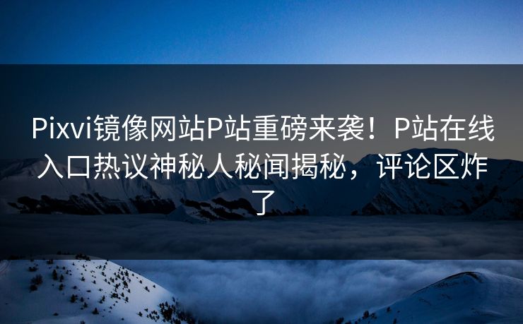 Pixvi镜像网站P站重磅来袭！P站在线入口热议神秘人秘闻揭秘，评论区炸了