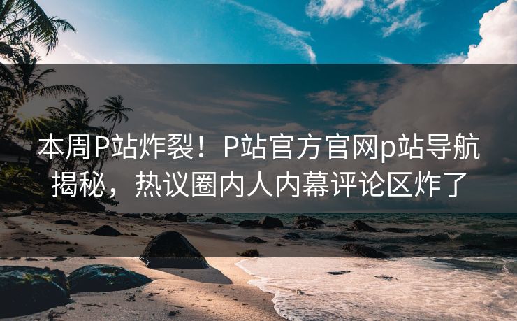 本周P站炸裂！P站官方官网p站导航揭秘，热议圈内人内幕评论区炸了