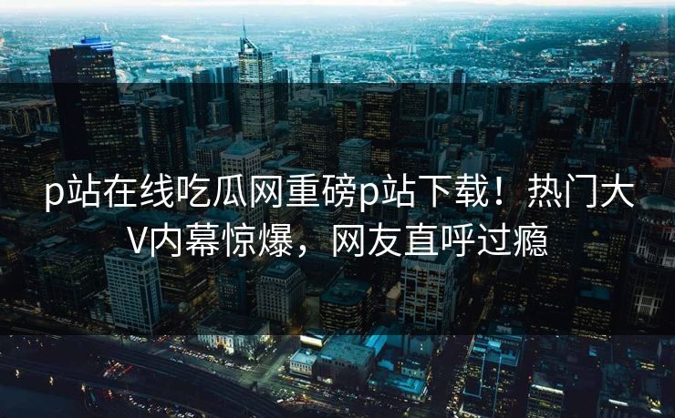 p站在线吃瓜网重磅p站下载！热门大V内幕惊爆，网友直呼过瘾