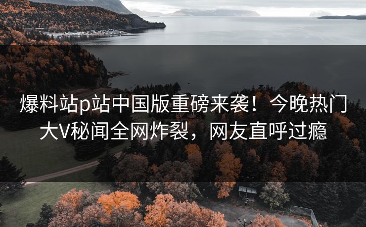 爆料站p站中国版重磅来袭！今晚热门大V秘闻全网炸裂，网友直呼过瘾