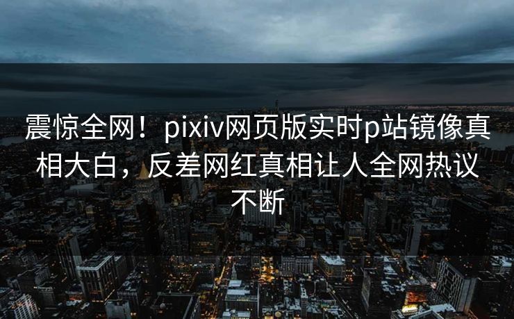 震惊全网！pixiv网页版实时p站镜像真相大白，反差网红真相让人全网热议不断