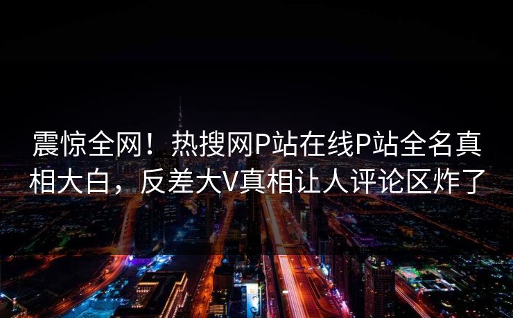 震惊全网！热搜网P站在线P站全名真相大白，反差大V真相让人评论区炸了
