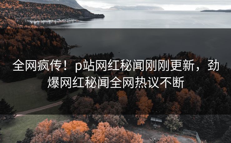 全网疯传！p站网红秘闻刚刚更新，劲爆网红秘闻全网热议不断