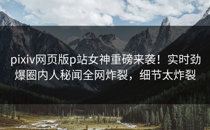 pixiv网页版p站女神重磅来袭！实时劲爆圈内人秘闻全网炸裂，细节太炸裂