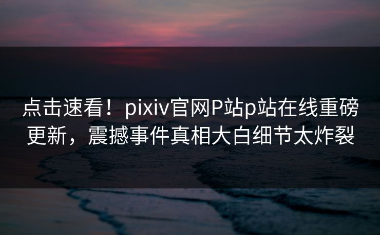 点击速看！pixiv官网P站p站在线重磅更新，震撼事件真相大白细节太炸裂