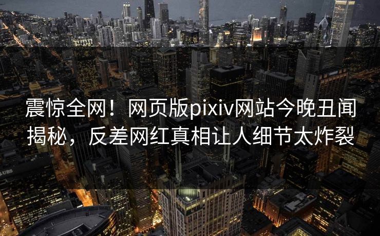 震惊全网！网页版pixiv网站今晚丑闻揭秘，反差网红真相让人细节太炸裂