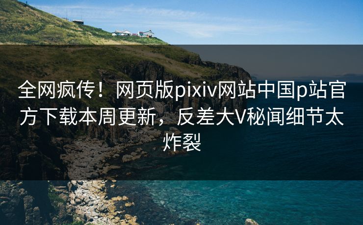 全网疯传！网页版pixiv网站中国p站官方下载本周更新，反差大V秘闻细节太炸裂