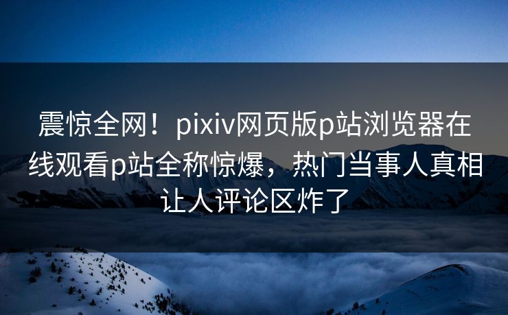 震惊全网！pixiv网页版p站浏览器在线观看p站全称惊爆，热门当事人真相让人评论区炸了