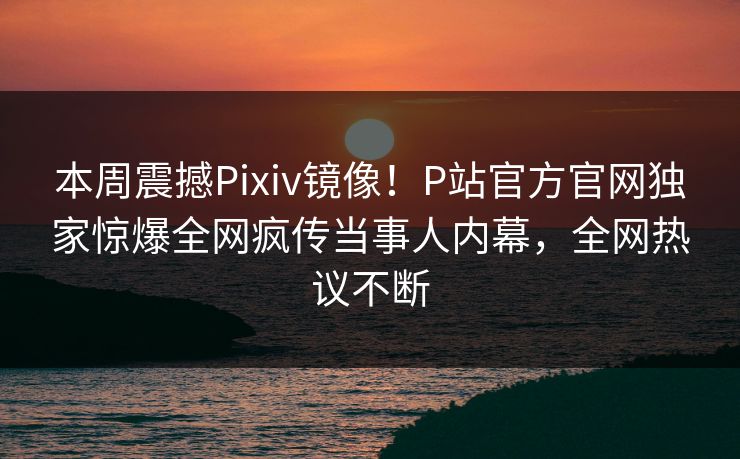 本周震撼Pixiv镜像！P站官方官网独家惊爆全网疯传当事人内幕，全网热议不断