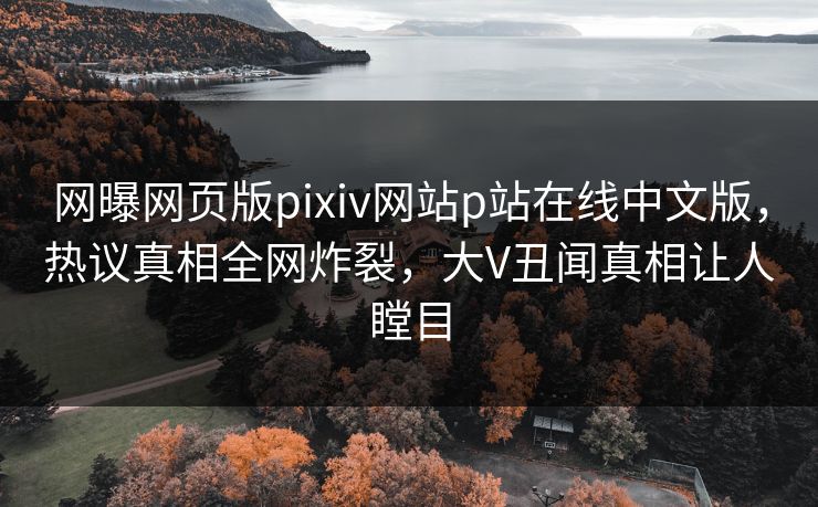 网曝网页版pixiv网站p站在线中文版，热议真相全网炸裂，大V丑闻真相让人瞠目