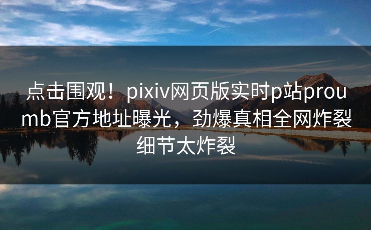 点击围观！pixiv网页版实时p站proumb官方地址曝光，劲爆真相全网炸裂细节太炸裂