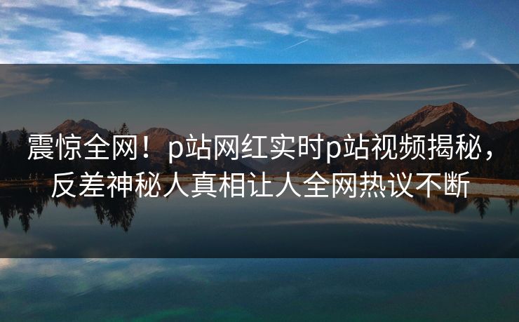 震惊全网！p站网红实时p站视频揭秘，反差神秘人真相让人全网热议不断