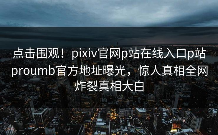 点击围观！pixiv官网p站在线入口p站proumb官方地址曝光，惊人真相全网炸裂真相大白