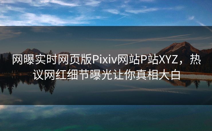 网曝实时网页版Pixiv网站P站XYZ，热议网红细节曝光让你真相大白