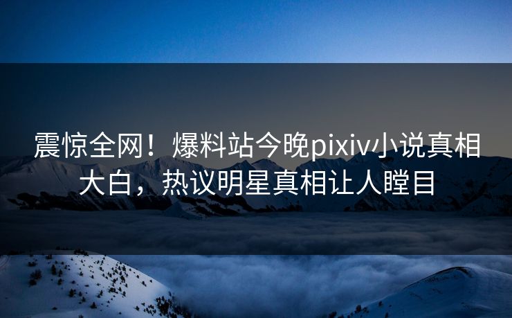 震惊全网！爆料站今晚pixiv小说真相大白，热议明星真相让人瞠目