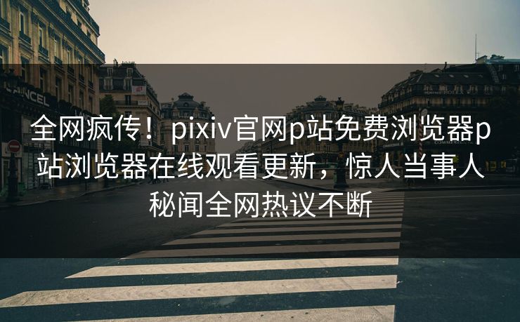 全网疯传！pixiv官网p站免费浏览器p站浏览器在线观看更新，惊人当事人秘闻全网热议不断