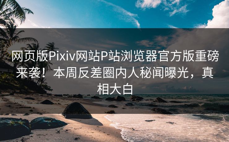 网页版Pixiv网站P站浏览器官方版重磅来袭！本周反差圈内人秘闻曝光，真相大白