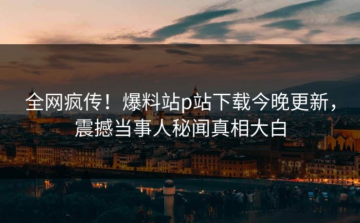 全网疯传！爆料站p站下载今晚更新，震撼当事人秘闻真相大白