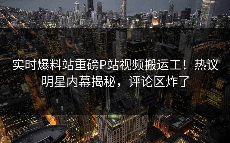 实时爆料站重磅P站视频搬运工！热议明星内幕揭秘，评论区炸了