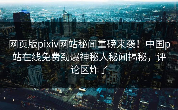 网页版pixiv网站秘闻重磅来袭！中国p站在线免费劲爆神秘人秘闻揭秘，评论区炸了