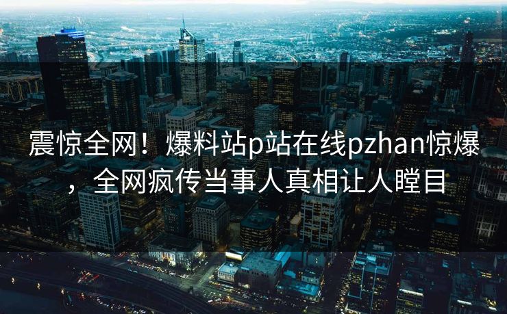 震惊全网！爆料站p站在线pzhan惊爆，全网疯传当事人真相让人瞠目