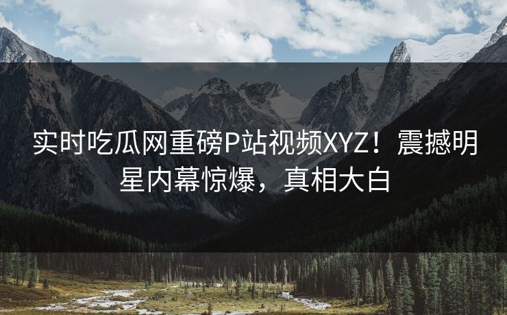 实时吃瓜网重磅P站视频XYZ！震撼明星内幕惊爆，真相大白