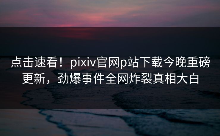 点击速看！pixiv官网p站下载今晚重磅更新，劲爆事件全网炸裂真相大白