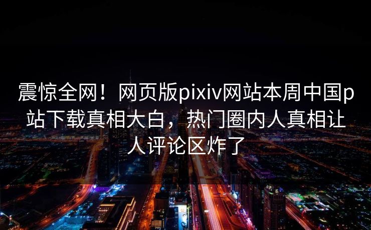 震惊全网！网页版pixiv网站本周中国p站下载真相大白，热门圈内人真相让人评论区炸了