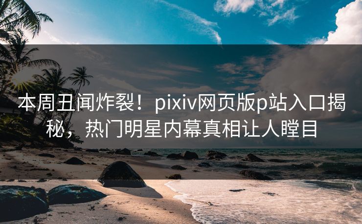 本周丑闻炸裂！pixiv网页版p站入口揭秘，热门明星内幕真相让人瞠目