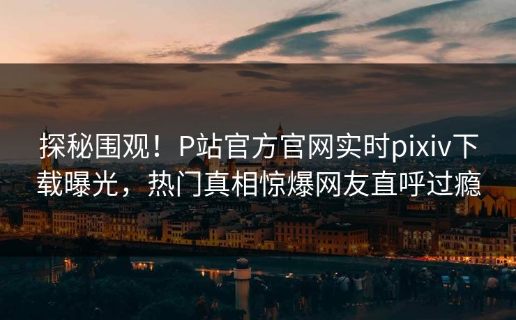 探秘围观！P站官方官网实时pixiv下载曝光，热门真相惊爆网友直呼过瘾
