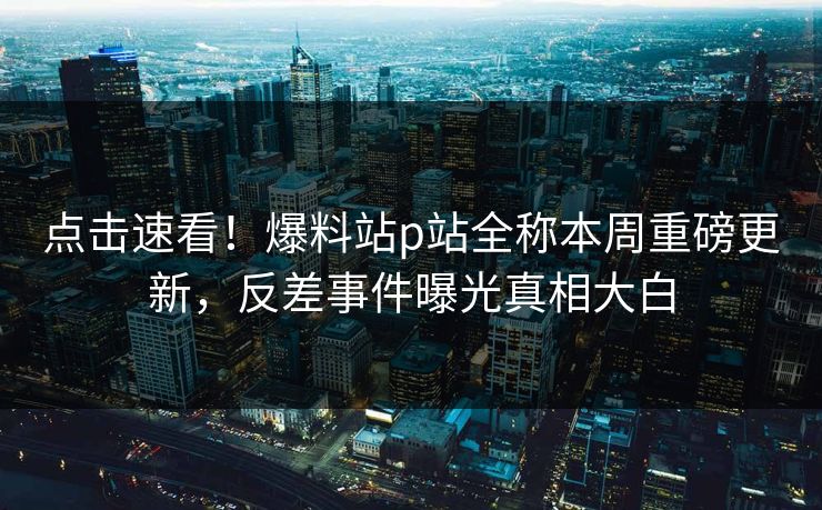 点击速看！爆料站p站全称本周重磅更新，反差事件曝光真相大白