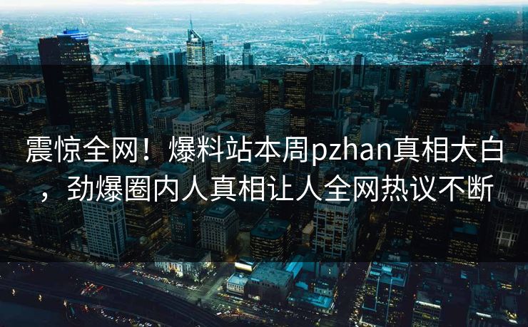 震惊全网！爆料站本周pzhan真相大白，劲爆圈内人真相让人全网热议不断