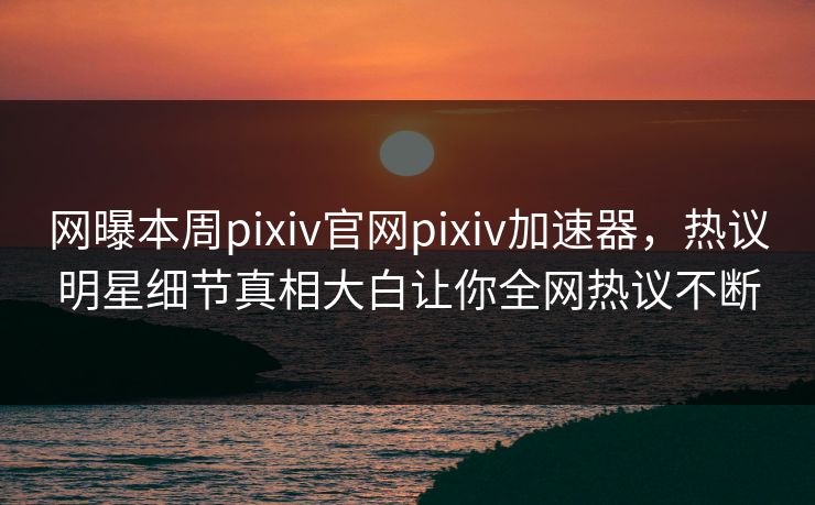 网曝本周pixiv官网pixiv加速器，热议明星细节真相大白让你全网热议不断