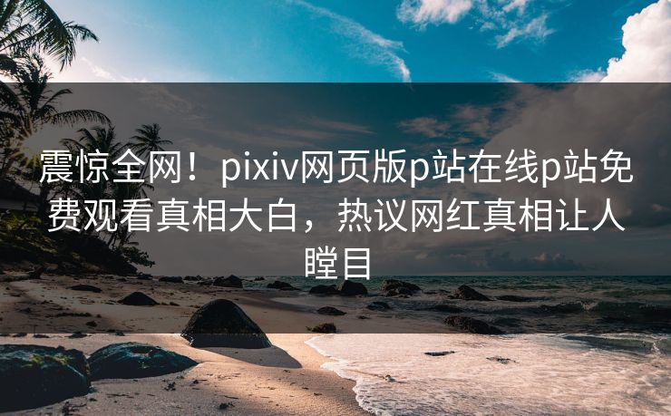 震惊全网！pixiv网页版p站在线p站免费观看真相大白，热议网红真相让人瞠目