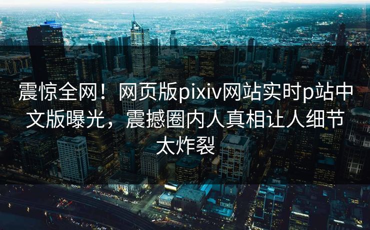 震惊全网！网页版pixiv网站实时p站中文版曝光，震撼圈内人真相让人细节太炸裂