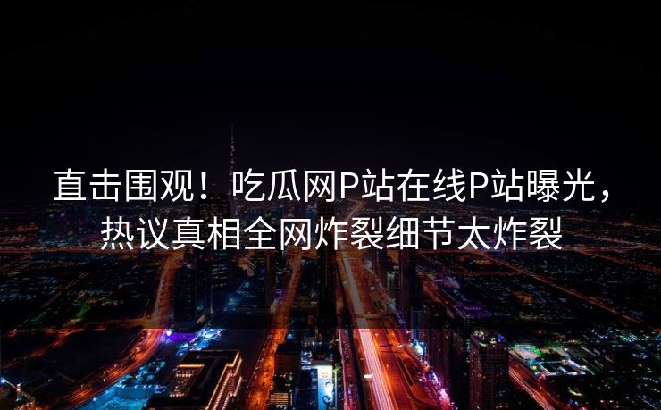 直击围观！吃瓜网P站在线P站曝光，热议真相全网炸裂细节太炸裂