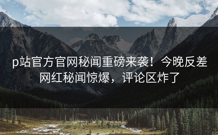 p站官方官网秘闻重磅来袭！今晚反差网红秘闻惊爆，评论区炸了