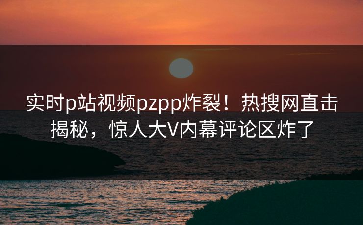 实时p站视频pzpp炸裂！热搜网直击揭秘，惊人大V内幕评论区炸了