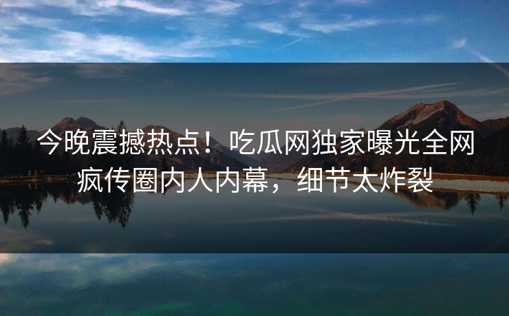 今晚震撼热点！吃瓜网独家曝光全网疯传圈内人内幕，细节太炸裂