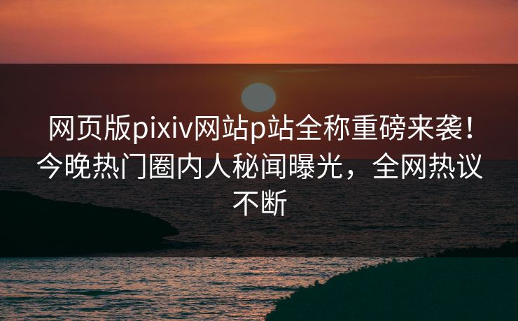 网页版pixiv网站p站全称重磅来袭！今晚热门圈内人秘闻曝光，全网热议不断