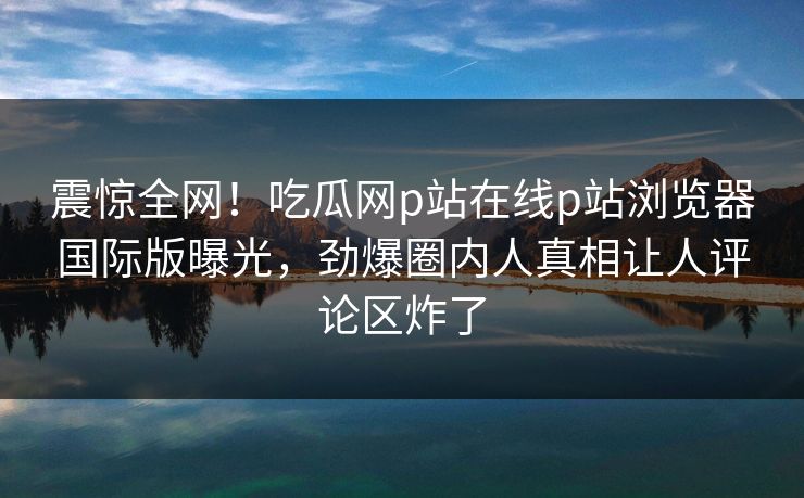 震惊全网！吃瓜网p站在线p站浏览器国际版曝光，劲爆圈内人真相让人评论区炸了