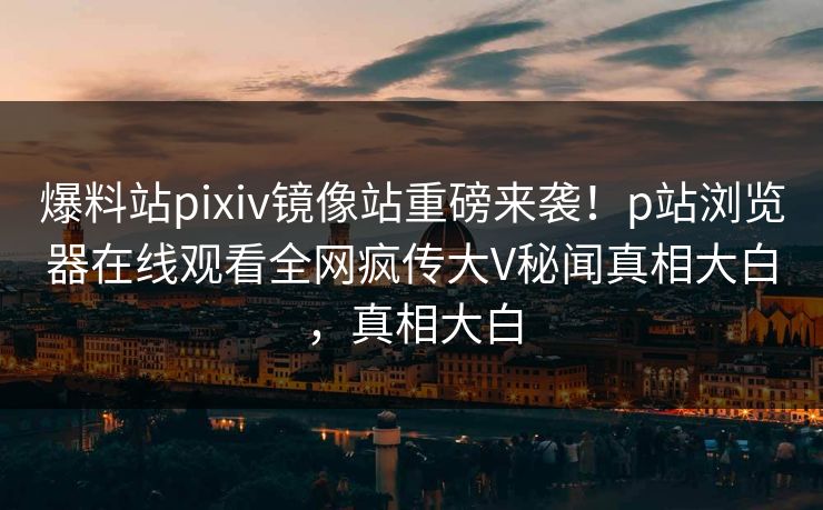 爆料站pixiv镜像站重磅来袭！p站浏览器在线观看全网疯传大V秘闻真相大白，真相大白