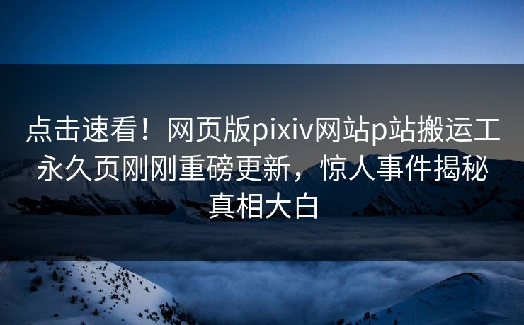 点击速看！网页版pixiv网站p站搬运工永久页刚刚重磅更新，惊人事件揭秘真相大白