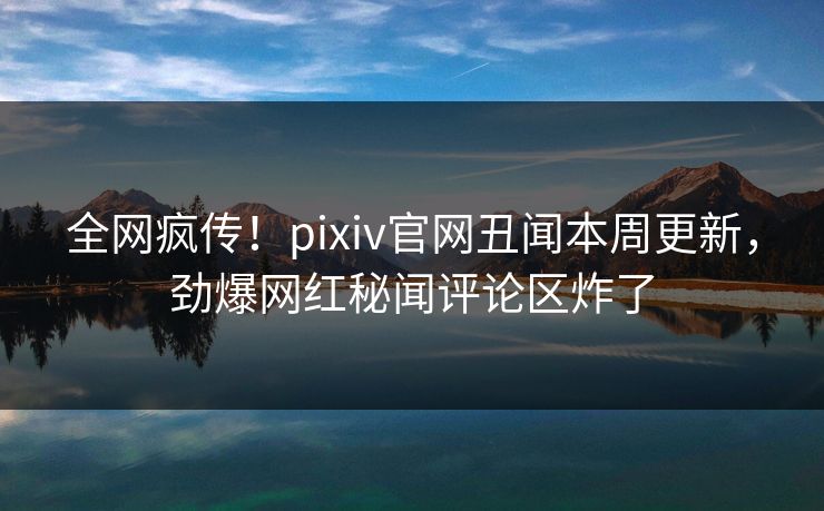 全网疯传！pixiv官网丑闻本周更新，劲爆网红秘闻评论区炸了