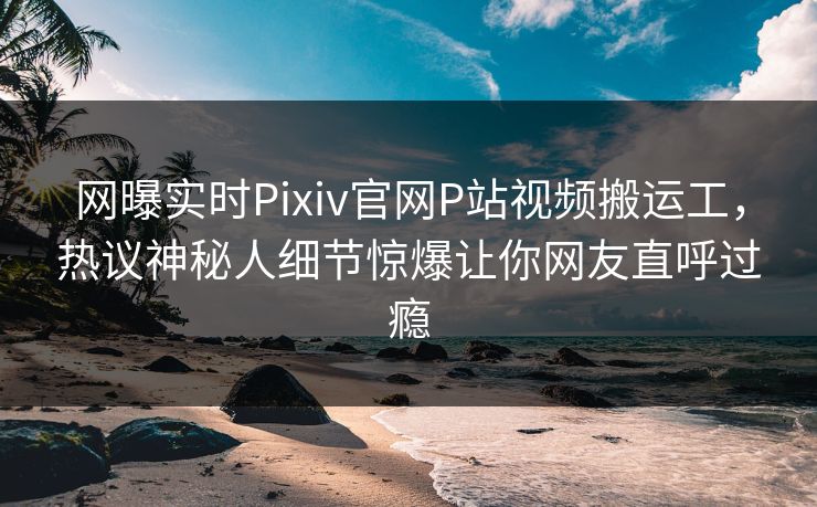 网曝实时Pixiv官网P站视频搬运工，热议神秘人细节惊爆让你网友直呼过瘾