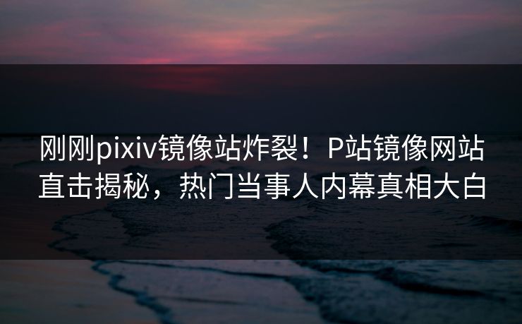 刚刚pixiv镜像站炸裂！P站镜像网站直击揭秘，热门当事人内幕真相大白