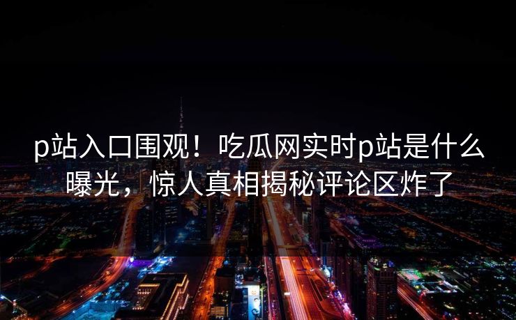p站入口围观！吃瓜网实时p站是什么曝光，惊人真相揭秘评论区炸了