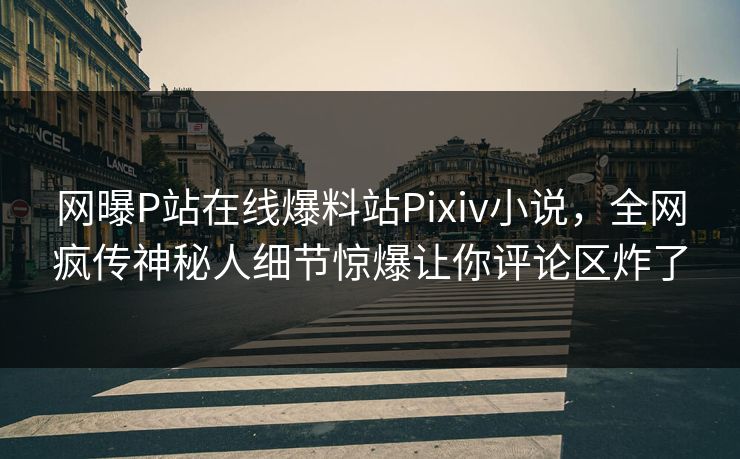 网曝P站在线爆料站Pixiv小说，全网疯传神秘人细节惊爆让你评论区炸了